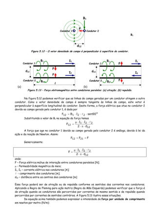 >
>
>
<
<
<
B1
F
Condutor 1
d12
Condutor 2x x
Figura 5.12 – O vetor densidade de campo é perpendicular à superfície do condutor.
(a)
F
F
I2
I1B1
B2
l
d12
Condutor 1
Condutor 2
(b)
F
F
I2
I1B1
B2
l
d12
Condutor 1
Condutor 2
Figura 5.13 – Força eletromagnética entre condutores paralelos: (a) atração; (b) repulsão.
Na figura 5.12 podemos verificar que as linhas de campo geradas por um condutor atingem o outro
condutor. Como o vetor densidade de campo é sempre tangente às linhas de campo, este vetor é
perpendicular à superfície longitudinal do condutor. Desta forma, a força elétrica que atua no condutor 2
devido ao campo gerado pelo condutor 1, é dada por
o
22112 90senIBF ⋅⋅⋅=
Substituindo o valor de B1 na equação da força temos
12
221
12
d2
II
F
⋅π⋅
⋅⋅⋅μ
=
A força que age no condutor 1 devido ao campo gerado pelo condutor 2 é análoga, devido à lei da
ação e da reação de Newton. Assim:
FFF 2112 ==
Genericamente:
12
221
d2
II
F
⋅π⋅
⋅⋅⋅μ
=
onde:
F – Força elétrica mútua de interação entre condutores paralelos [N];
μ - Permeabilidade magnética do meio;
I1, I2 – corrente elétrica nos condutores [A];
- comprimento dos condutores [m];
d12 – distância entre os centros dos condutores [m]
Essa força poderá ser de atração ou de repulsão conforme os sentidos das correntes nos condutores.
Aplicando a Regra de Fleming para ação motriz (Regra da Mão Esquerda) podemos verificar que a força é
de atração quando os condutores são percorridos por correntes de mesmo sentido e de repulsão quando
percorridos por correntes de sentidos contrários. A figura 5.13 ilustra essas situações.
Da equação acima também podemos expressar a intensidade da força por unidade de comprimento
em newton por metro (N/m):
B1
 