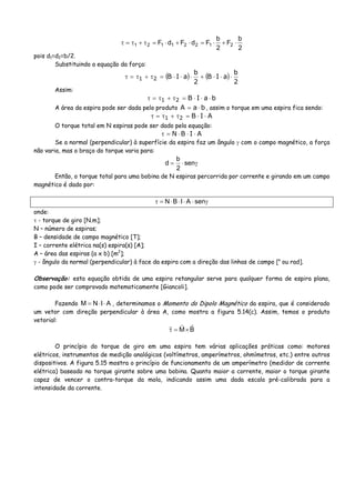 2
b
F
2
b
FdFdF 21221121 ⋅+⋅=⋅+⋅=τ+τ=τ
pois d1=d2=b/2.
Substituindo a equação da força:
( ) ( )
2
b
aIB
2
b
aIB21 ⋅⋅⋅+⋅⋅⋅=τ+τ=τ
Assim:
baIB21 ⋅⋅⋅=τ+τ=τ
A área da espira pode ser dada pelo produto baA ⋅= , assim o torque em uma espira fica sendo:
AIB21 ⋅⋅=τ+τ=τ
O torque total em N espiras pode ser dado pela equação:
AIBN ⋅⋅⋅=τ
Se a normal (perpendicular) à superfície da espira faz um ângulo γ com o campo magnético, a força
não varia, mas o braço do torque varia para:
γ⋅= sen
2
b
d
Então, o torque total para uma bobina de N espiras percorrida por corrente e girando em um campo
magnético é dado por:
γ⋅⋅⋅⋅=τ senAIBN
onde:
τ - torque de giro [N.m];
N – número de espiras;
B – densidade de campo magnético [T];
I – corrente elétrica na(s) espira(s) [A];
A – área das espiras (a x b) [m2
];
γ - ângulo da normal (perpendicular) à face da espira com a direção das linhas de campo [o
ou rad].
Observação: esta equação obtida de uma espira retangular serve para qualquer forma de espira plana,
como pode ser comprovado matematicamente [Giancoli].
Fazendo AINM ⋅⋅= , determinamos o Momento do Dipolo Magnético da espira, que é considerado
um vetor com direção perpendicular à área A, como mostra a figura 5.14(c). Assim, temos o produto
vetorial:
BM×=τ
O princípio do torque de giro em uma espira tem várias aplicações práticas como: motores
elétricos, instrumentos de medição analógicos (voltímetros, amperímetros, ohmímetros, etc.) entre outros
dispositivos. A figura 5.15 mostra o princípio de funcionamento de um amperímetro (medidor de corrente
elétrica) baseado no torque girante sobre uma bobina. Quanto maior a corrente, maior o torque girante
capaz de vencer o contra-torque da mola, indicando assim uma dada escala pré-calibrada para a
intensidade da corrente.
 