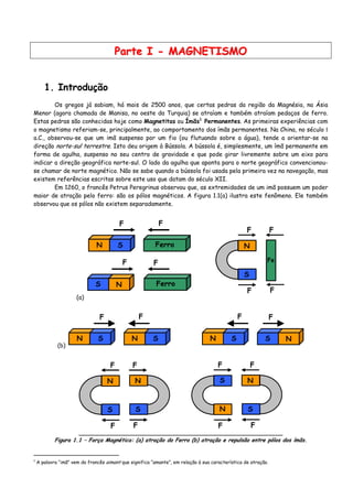 PPaarrttee II -- MMAAGGNNEETTIISSMMOO
1. Introdução
Os gregos já sabiam, há mais de 2500 anos, que certas pedras da região da Magnésia, na Ásia
Menor (agora chamada de Manisa, no oeste da Turquia) se atraíam e também atraíam pedaços de ferro.
Estas pedras são conhecidas hoje como Magnetitas ou Ímãs1
Permanentes. As primeiras experiências com
o magnetismo referiam-se, principalmente, ao comportamento dos ímãs permanentes. Na China, no século Ι
a.C., observou-se que um imã suspenso por um fio (ou flutuando sobre a água), tende a orientar-se na
direção norte-sul terrestre. Isto deu origem à Bússola. A bússola é, simplesmente, um ímã permanente em
forma de agulha, suspenso no seu centro de gravidade e que pode girar livremente sobre um eixo para
indicar a direção geográfica norte-sul. O lado da agulha que aponta para o norte geográfico convencionou-
se chamar de norte magnético. Não se sabe quando a bússola foi usada pela primeira vez na navegação, mas
existem referências escritas sobre este uso que datam do século XII.
Em 1260, o francês Petrus Peregrinus observou que, as extremidades de um imã possuem um poder
maior de atração pelo ferro: são os pólos magnéticos. A figura 1.1(a) ilustra este fenômeno. Ele também
observou que os pólos não existem separadamente.
(a)
N S
F F
Ferro
F
NS
F
Ferro
F
F
N
S
F
F
Fe
(b)
N S N S
F F
N S NS
FF
N
S
N
S
F
F F
F
N
SN
S
F
F F
F
Figura 1.1 – Força Magnética: (a) atração do Ferro (b) atração e repulsão entre pólos dos ímãs.
1
A palavra “imã” vem do francês aimant que significa “amante”, em relação à sua característica de atração.
 