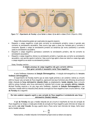 Figura 7.2 – Experimento de Faraday; a) ao fechar a chave; b) ao abrir a chave (Fonte: Chiquetto, 1996).
Esses três momentos podem ser explicados da seguinte maneira:
• Enquanto o campo magnético criado pela corrente no enrolamento primário cresce é gerada uma
corrente no enrolamento secundário. Isso ocorre logo após a chave ser fechada pois a corrente é
crescente. Quando o campo no enrolamento primário se estabiliza (se torna constante) a corrente
cessa no enrolamento secundário.
• Enquanto o campo magnético permanece constante no enrolamento primário, não há corrente no
enrolamento secundário.
• Enquanto o campo magnético diminui no enrolamento primário, é gerada uma corrente no enrolamento
secundário, com sentido oposto à anterior. Isso ocorre logo após a chave ser aberta e cessa logo após
o campo magnético se anular no enrolamento primário.
Disso, Faraday concluiu:
A simples presença do campo magnético não gera corrente elétrica.
Para gerar corrente é necessário variar fluxo magnético.
A este fenômeno chamamos de Indução Eletromagnética. A indução eletromagnética é o terceiro
fenômeno eletromagnético.
O experimento de Faraday mostra que se numa região próxima a um condutor, bobina ou circuito
elétrico houver uma variação de fluxo magnético, aparecerá nos seus terminais uma diferença de potencial
(ddp), chamada de força eletromotriz induzida (fem), ou simplesmente, tensão induzida. Caso o circuito
elétrico esteja fechado, esta força eletromotriz induzida fará circular uma corrente elétrica induzida.
Michael Faraday enunciou a lei que rege este fenômeno, chamado de Indução Eletromagnética e que
relaciona a tensão elétrica induzida (fem) devida à variação do fluxo magnético num circuito elétrico. A Lei
de Faraday diz o seguinte:
Em todo condutor enquanto sujeito a uma variação de fluxo magnético é estabelecida uma força
eletromotriz (tensão) induzida.
A Lei de Faraday diz que a tensão induzida em um circuito é resultante da taxa de variação do
fluxo magnético no tempo e é dada pela divisão da variação do fluxo magnético pelo intervalo de tempo em
que ocorre, com sinal trocado. Ou seja, quanto mais o fluxo variar num intervalo de tempo, tanto maior
será a tensão induzida:
dt
d
e
φ
−=
Numa bobina, a tensão induzida é diretamente proporcional ao número de espiras.
 