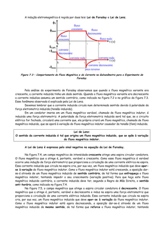 A indução eletromagnética é regida por duas leis: Lei de Faraday e Lei de Lenz.
corrente nula
corrente decrescente
corrente nula
corrente
decrescente
fluxo
constante
fluxo nulo
t (s)
t1 2 3 4
t1 2 3 4
φ1
IGalv.
t (s)
φmax
+Imax
-Imax
fluxo
crescente
fluxo
decrescente
pico reverso
Figura 7.3 – Comportamento do Fluxo Magnético e da Corrente no Galvanômetro para o Experimento de
Faraday.
Pela análise do experimento de Faraday observamos que quando o fluxo magnético variante era
crescente, a corrente induzida tinha um dado sentido. Quando o fluxo magnético variante era decrescente
a corrente indudiza assumiu um sentido contrário, como indicado na figura 7.2 e no gráfico da figura 7.3.
Esse fenômeno observado é explicado pela Lei de Lenz.
Devemos lembrar que a corrente induzida circula num determinado sentido devido à polaridade da
força eletromotriz induzida (tensão induzida).
Em um condutor imerso em um fluxo magnético variável, chamado de fluxo magnético indutor, é
induzida uma força eletromotriz. A polaridade da força eletromotriz induzida será tal que, se o circuito
elétrico for fechado, circulará uma corrente que, ela própria criará um fluxo magnético, chamado de fluxo
magnético induzido, que se oporá à variação do fluxo magnético indutor causador da tensão (fem) induzida.
Lei de Lenz:
O sentido da corrente induzida é tal que origina um fluxo magnético induzido, que se opõe à variação
do fluxo magnético indutor.
A Lei de Lenz é expressa pelo sinal negativo na equação da Lei de Faraday.
Na figura 7.4, um campo magnético de intensidade crescente atinge uma espira circular condutora.
O fluxo magnético que a atinge é, portanto, variável e crescente. Como esse fluxo magnético é variável
ocorre uma indução de força eletromotriz que proporciona a circulação de uma corrente elétrica na espira.
Essa corrente induzida que circula na espira cria, por sua vez, um fluxo magnético induzido que deve opor-
se à variação do fluxo magnético indutor. Como o fluxo magnético indutor está crescendo, a oposição dar-
se-á através de um fluxo magnético induzido de sentido contrário, de tal forma que enfraqueça o fluxo
magnético indutor, tentando impedir o seu crescimento (variação positiva). Para que haja este fluxo
magnético induzido contrário, a corrente induzida deve ter, segundo a Regra da Mão Direita, o sentido
anti-horário, como indicado na figura 7.4.
Na figura 7.5, o campo magnético que atinge a espira circular condutora é decrescente. O fluxo
magnético que a atinge é, portanto, variável e decrescente e induz na espira uma força eletromotriz que
proporciona a circulação de uma corrente elétrica induzida. Essa corrente induzida que circula na espira
cria, por sua vez, um fluxo magnético induzido que deve opor-se à variação do fluxo magnético indutor.
Como o fluxo magnético indutor está agora decrescendo, a oposição dar-se-á através de um fluxo
magnético induzido de mesmo sentido, de tal forma que reforce o fluxo magnético indutor, tentando
 