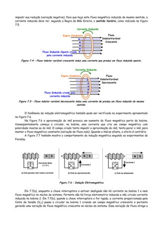 impedir sua redução (variação negativa). Para que haja este fluxo magnético induzido de mesmo sentido, a
corrente induzida deve ter, segundo a Regra da Mão Direita, o sentido horário, como indicado na figura
7.5.
Fluxo
IndutorVariável
Crescente
Espira Condutora
Fluxo Induzido Oposto criado
pela corrente induzida
Corrente Induzida
Figura 7.4 – Fluxo indutor variável crescente induz uma corrente que produz um fluxo induzido oposto.
Fluxo
IndutorVariável
Decrescente
Espira Condutora
Fluxo Induzido criado pela
corrente induzida
Corrente Induzida
Figura 7.5 – Fluxo indutor variável decrescente induz uma corrente de produz um fluxo induzido de mesmo
sentido.
O fenômeno da indução eletromagnética também pode ser verificado no experimento apresentado
na figura 7.6.
Na figura 7.6 a aproximação do imã provoca um aumento do fluxo magnético perto da bobina.
Conseqüentemente começa a circular, na bobina, uma corrente que cria um campo magnético com
polaridade inversa ao do imã. O campo criado tenta impedir a aproximação do imã, tenta parar o imã, para
manter o fluxo magnético constante (variação de fluxo nula). Quando o ímã se afasta, o efeito é contrário.
A figura 7.7 também mostra o comportamento da indução magnética segundo os experimentos de
Faraday.
c) Ímã se afastando
N S
Corrente I
N S
b) Ímã se aproximando
N S
Corrente I
NSN S
a) Ímã parado não induz corrente
Corrente Nula
( I = 0 )
Figura 7.6 – Indução Eletromagnética
Em 7.7(a), enquanto a chave interruptora s estiver desligada não há corrente na bobina 1 e nem
fluxo magnético no núcleo do sistema. Portanto não há força eletromotriz induzida e não circula corrente
induzida na bobina 2. Em 7.7(b), quando a chave interruptora s for ligada, a corrente proporcionada pela
fonte de tensão (VCC) passa a circular na bobina 1 criando um campo magnético crescente e portanto
gerando uma variação de fluxo magnético crescente no núcleo do sistema. Essa variação de fluxo atinge a
 