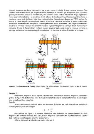 bobina 2 induzindo uma força eletromotriz que proporciona a circulação de uma corrente induzida. Essa
corrente tem um sentido tal que origina um fluxo magnético na bobina 2 que se opõe ao fluxo crescente
gerado pela bobina 1. Circula na resistência R2 uma corrente com o sentido indicado em 7.7(b). Após certo
tempo a corrente na bobina 1 se estabiliza devido à fonte de tensão contínua. O campo magnético torna-se
constante e a variação de fluxo é nula. A corrente na bobina 2 se extingue. Quando, em 7.7(c), a chave for
aberta, o campo magnético estabilizado devido à corrente constante na bobina 2 passa a decrescer,
provocando novamente uma variação de fluxo magnético no núcleo do sistema. Uma força eletromotriz é
induzida na bobina 2 e circula uma corrente induzida cujo sentido provoca a criação de um fluxo induzido
na mesma direção do fluxo indutor, tentando impedir a sua variação. Após um certo tempo, a corrente se
extingue juntamente com o campo magnético na bobina 1. A corrente na bobina 2 também se extingue.
+
VCC R1
R2
s
bobina 1:
φ nulo
bobina 2:
I nula
+
VCC R1
R2
s
bobina 1:
φ crescente
bobina 2:
I≠0
+
VCC R1
R2
s
bobina 1:
φ decrescente
bobina 2:
I≠0
I1 crescente
I2 induzida
I1 decrescente
I2 induzida
φ1φ1 φ2φ2
Figura 7.7 – Experimento de Faraday (Fonte: Tipler, P.A.; Física volume 2. Ed. Guanabara Dois. 2 ed. Rio de Janeiro,
1984).
Exemplo 7.1
Uma bobina magnética de 20 espiras é submetida a uma variação de fluxo magnético conforme o
gráfico da figura 7.8. Determine o valor da força eletromotriz induzida (fem) nos terminais da bobina para
esta variação de fluxo magnético.
Solução:
A força eletromotriz induzida média nos terminais da bobina, em cada intervalo de variação do
fluxo magnético, pode ser dada por
t
Ne
Δ
φΔ
⋅−=
Pelo gráfico da figura 7.8 podemos identificar dois intervalos no comportamento do fluxo
magnético. No primeiro intervalo, de 0 a 3 s, o fluxo magnético é crescente. No segundo intervalo, a partir
de 3 s o fluxo magnético passa a manter-se constante.
A força eletromotriz induzida no primeiro intervalo é:
 