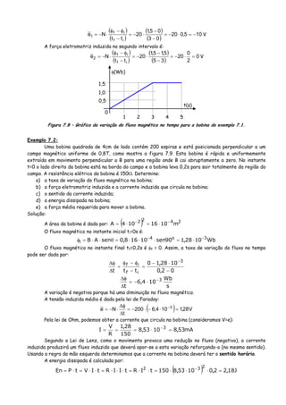 ( )
( )
( )
( )
105,020
03
05,1
20
tt
Ne
if
if
1 −=⋅−=
−
−
⋅−=
−
φ−φ
⋅−= V
A força eletromotriz induzida no segundo intervalo é:
( )
( )
( )
( )
0
2
0
20
35
5,15,1
20
tt
Ne
if
if
2 =⋅−=
−
−
⋅−=
−
φ−φ
⋅−= V
t(s)
φ(Wb)
0
1 2 3 4 5
0,5
1,0
1,5
Figura 7.8 – Gráfico da variação do fluxo magnético no tempo para a bobina do exemplo 7.1.
Exemplo 7.2:
Uma bobina quadrada de 4cm de lado contém 200 espiras e está posicionada perpendicular a um
campo magnético uniforme de 0,8T, como mostra a figura 7.9. Esta bobina é rápida e uniformemente
extraída em movimento perpendicular a B para uma região onde B cai abruptamente a zero. No instante
t=0 o lado direito da bobina está na borda do campo e a bobina leva 0,2s para sair totalmente da região do
campo. A resistência elétrica da bobina é 150Ω. Determine:
a) a taxa de variação do fluxo magnético na bobina;
b) a força eletromotriz induzida e a corrente induzida que circula na bobina;
c) o sentido da corrente induzida;
d) a energia dissipada na bobina;
e) a força média requerida para mover a bobina.
Solução:
A área da bobina é dada por: ( ) 2422
m1016104A −−
⋅=⋅=
O fluxo magnético no instante inicial ti=0s é:
Wb1028,190sen10168,0senAB 3o4
i
−−
⋅=⋅⋅⋅=θ⋅⋅=φ
O fluxo magnético no instante final tf=0,2s é φf = 0. Assim, a taxa de variação do fluxo no tempo
pode ser dada por:
02,0
1028,10
ttt
3
if
if
−
⋅−
=
−
φ−φ
=
Δ
φΔ −
s
Wb
104,6
t
3−
⋅−=
Δ
φΔ
A variação é negativa porque há uma diminuição no fluxo magnético.
A tensão induzida média é dada pela lei de Faraday:
( ) V28,1104,6200
t
Ne 3
=⋅−⋅−=
Δ
φΔ
⋅−= −
Pela lei de Ohm, podemos obter a corrente que circula na bobina (consideramos V=e):
mA53,81053,8
150
28,1
R
V
I 3
=⋅=== −
Segundo a Lei de Lenz, como o movimento provoca uma redução no fluxo (negativo), a corrente
induzida produzirá um fluxo induzido que deverá opor-se a esta variação reforçando-o (no mesmo sentido).
Usando a regra da mão esquerda determinamos que a corrente na bobina deverá ter o sentido horário.
A energia dissipada é calculada por:
( ) J18,22,01053,8150tIRtIIRtIVtPEn
232
=⋅⋅⋅=⋅⋅=⋅⋅⋅=⋅⋅=⋅= −
 