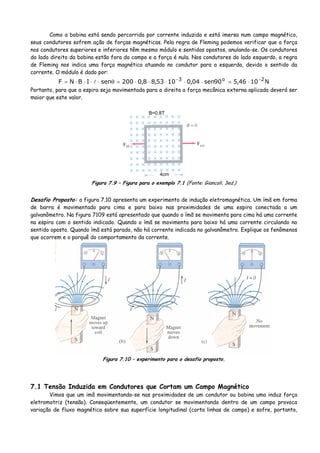 Como a bobina está sendo percorrida por corrente induzida e está imersa num campo magnético,
seus condutores sofrem ação de forças magnéticas. Pela regra de Fleming podemos verificar que a força
nos condutores superiores e inferiores têm mesmo módulo e sentidos opostos, anulando-se. Os condutores
do lado direito da bobina estão fora do campo e a força é nula. Nos condutores do lado esquerdo, a regra
de Fleming nos indica uma força magnética atuando no condutor para a esquerda, devido o sentido da
corrente. O módulo é dado por:
N1046,590sen04,01053,88,0200senIBNF 2o3 −−
⋅=⋅⋅⋅⋅⋅=θ⋅⋅⋅⋅=
Portanto, para que a espira seja movimentada para a direita a força mecânica externa aplicada deverá ser
maior que este valor.
4cm
B=0,8T
Figura 7.9 – Figura para o exemplo 7.1 (Fonte: Giancoli, 3ed.)
Desafio Proposto: a figura 7.10 apresenta um experimento de indução eletromagnética. Um ímã em forma
de barra é movimentado para cima e para baixo nas proximidades de uma espira conectada a um
galvanômetro. Na figura 7109 está apresentado que quando o ímã se movimenta para cima há uma corrente
na espira com o sentido indicado. Quando o ímã se movimenta para baixo há uma corrente circulando no
sentido oposto. Quando ímã está parado, não há corrente indicada no galvanômetro. Explique os fenômenos
que ocorrem e o porquê do comportamento da corrente.
Figura 7.10 – experimento para o desafio proposto.
7.1 Tensão Induzida em Condutores que Cortam um Campo Magnético
Vimos que um imã movimentando-se nas proximidades de um condutor ou bobina uma induz força
eletromotriz (tensão). Conseqüentemente, um condutor se movimentando dentro de um campo provoca
variação de fluxo magnético sobre sua superfície longitudinal (corta linhas de campo) e sofre, portanto,
 