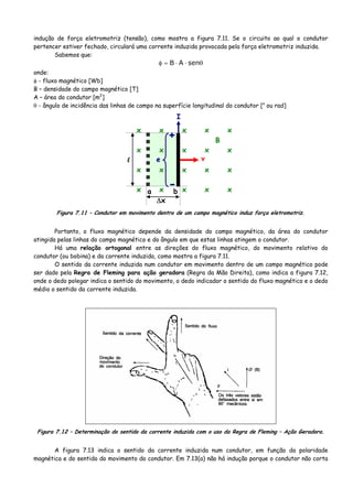 indução de força eletromotriz (tensão), como mostra a figura 7.11. Se o circuito ao qual o condutor
pertencer estiver fechado, circulará uma corrente induzida provocada pela força eletromotriz induzida.
Sabemos que:
θ⋅⋅=φ senAB
onde:
φ - fluxo magnético [Wb]
B – densidade do campo magnético [T]
A – área do condutor [m2
]
θ - ângulo de incidência das linhas de campo na superfície longitudinal do condutor [o
ou rad]
x x x x x
x x x x x
x x x x x
x x x x x
+
-
e
I
v
B
l
Δx
a b
Figura 7.11 – Condutor em movimento dentro de um campo magnético induz força eletromotriz.
Portanto, o fluxo magnético depende da densidade do campo magnético, da área do condutor
atingida pelas linhas do campo magnético e do ângulo em que estas linhas atingem o condutor.
Há uma relação ortogonal entre as direções do fluxo magnético, do movimento relativo do
condutor (ou bobina) e da corrente induzida, como mostra a figura 7.11.
O sentido da corrente induzida num condutor em movimento dentro de um campo magnético pode
ser dado pela Regra de Fleming para ação geradora (Regra da Mão Direita), como indica a figura 7.12,
onde o dedo polegar indica o sentido do movimento, o dedo indicador o sentido do fluxo magnético e o dedo
médio o sentido da corrente induzida.
Figura 7.12 – Determinação do sentido da corrente induzida com o uso da Regra de Fleming – Ação Geradora.
A figura 7.13 indica o sentido da corrente induzida num condutor, em função da polaridade
magnética e do sentido do movimento do condutor. Em 7.13(a) não há indução porque o condutor não corta
 