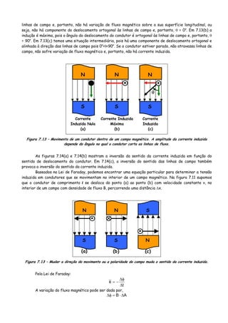 linhas de campo e, portanto, não há variação de fluxo magnético sobre a sua superfície longitudinal, ou
seja, não há componente do deslocamento ortogonal às linhas de campo e, portanto, θ = 0o
. Em 7.13(b) a
indução é máxima, pois o ângulo do deslocamento do condutor é ortogonal às linhas de campo e, portanto, θ
= 90o
. Em 7.13(c) temos uma situação intermediária, pois há uma componente de deslocamento ortogonal e
alinhada à direção das linhas de campo pois 0o
<θ<90o
. Se o condutor estiver parado, não atravessa linhas de
campo, não sofre variação de fluxo magnético e, portanto, não há corrente induzida.
N
S
N
S
•
N
S
•
Corrente
Induzida Nula
(a)
Corrente Induzida
Máxima
(b)
Corrente
Induzida
(c)
θ
Figura 7.13 – Movimento de um condutor dentro de um campo magnético. A amplitude da corrente induzida
depende do ângulo no qual o condutor corta as linhas de fluxo.
As figuras 7.14(a) e 7.14(b) mostram a inversão do sentido da corrente induzida em função do
sentido de deslocamento do condutor. Em 7.14(c), a inversão do sentido das linhas de campo também
provoca a inversão do sentido da corrente induzida.
Baseados na Lei de Faraday, podemos encontrar uma equação particular para determinar a tensão
induzida em condutores que se movimentam no interior de um campo magnético. Na figura 7.11 supomos
que o condutor de comprimento l se desloca do ponto (a) ao ponto (b) com velocidade constante v, no
interior de um campo com densidade de fluxo B, percorrendo uma distância Δx.
N
S
•
N
S
•
S
N
(a) (b) (c)
Figura 7.13 – Mudar a direção do movimento ou a polaridade do campo muda o sentido da corrente induzida.
Pela Lei de Faraday:
t
e
Δ
φΔ
−=
A variação do fluxo magnético pode ser dada por,
AB Δ⋅=φΔ
 