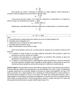 A
B
Δ
φΔ
=
Esta equação nos remete à definição de densidade de campo magnético. Então substiuindo a
variação do fluxo na equação da força eletromotriz induzida temos,
t
AB
e
Δ
Δ⋅
−=
A área percorrida pelo condutor ΔA é função da componente do deslocamento Δx ortogonal às
linhas de campo e do comprimento do condutor , assim:
( )[ ]
t
senxB
e
Δ
⋅θ⋅Δ⋅
−=
Sabemos que a velocidade média é dada pela relação entre o deslocamento e o intervalo de tempo:
t
x
v
Δ
Δ
=
Então:
θ⋅⋅⋅−= senvBe
onde:
e – Força Eletromotriz induzida média num condutor que corta um campo magnético [V];
B – Densidade de Fluxo Magnético [T];
- comprimento ativo do condutor no campo magnético [m];
v – velocidade média do condutor [m/s];
θ - ângulo do deslocamento com as linhas de campo.
Dessa forma podemos concluir que a corrente pode ser induzida em um condutor através de três
maneiras:
a) O condutor é movido através de um campo magnético estacionário. Este princípio se aplica nos
geradores de corrente contínua, por exemplo.
b) O condutor está estacionário e o campo magnético se movimenta. Este princípio se aplica nos
geradores de corrente alternada, por exemplo.
c) O condutor e o eletroímã que gera o campo magnético estão estacionários e a corrente alternando
do estado ligado para desligado causa a pulsação do campo magnético. Este princípio se aplica nas
bobinas das velas de ignição nos motores dos automóveis e também nos transformadores.
Desafio Proposto: para aprofundar os seus conhecimentos, pesquise sobre o funcionamento dos geradores
de energia elétrica e elabore uma explicação para o seu funcionamento. Para tanto, a figura 7.15 apresenta
o esquema simplificado de um gerador baseado no princípio da indução eletromagnética. Na figura 7.15
temos um gerador com o campo magnético fixo e produzido por ímãs permanentes na carcaça (estator) e
uma bobina girante (armadura no rotor). Já na figura 7.16 temos uma configuração diferente, onde o
campo magnético é produzido por uma bobina eletromagnética e é girante (no rotor) e as bobinas indutoras
estão fixadas na carcaça (estator). O efeito produzido por ambos é o mesmo. Na figura 7.17 temos uma
configuração mais elaborada para o gerador simplificado da figura 7.16.
 