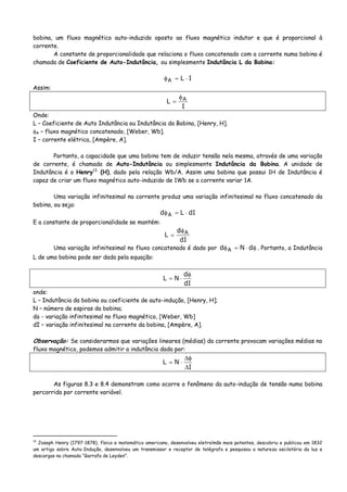 bobina, um fluxo magnético auto-induzido oposto ao fluxo magnético indutor e que é proporcional à
corrente.
A constante de proporcionalidade que relaciona o fluxo concatenado com a corrente numa bobina é
chamada de Coeficiente de Auto-Indutância, ou simplesmente Indutância L da Bobina:
ILA ⋅=φ
Assim:
I
L Aφ
=
Onde:
L – Coeficiente de Auto Indutância ou Indutância da Bobina, [Henry, H].
φA – fluxo magnético concatenado, [Weber, Wb].
I – corrente elétrica, [Ampère, A].
Portanto, a capacidade que uma bobina tem de induzir tensão nela mesma, através de uma variação
de corrente, é chamada de Auto-Indutância ou simplesmente Indutância da Bobina. A unidade de
Indutância é o Henry13
(H), dado pela relação Wb/A. Assim uma bobina que possui 1H de Indutância é
capaz de criar um fluxo magnético auto-induzido de 1Wb se a corrente variar 1A.
Uma variação infinitesimal na corrente produz uma variação infinitesimal no fluxo concatenado da
bobina, ou seja:
dILd A ⋅=φ
E a constante de proporcionalidade se mantém:
dI
d
L Aφ
=
Uma variação infinitesimal no fluxo concatenado é dado por φ⋅=φ dNd A . Portanto, a Indutância
L de uma bobina pode ser dada pela equação:
dI
d
NL
φ
⋅=
onde:
L – Indutância da bobina ou coeficiente de auto-indução, [Henry, H];
N – número de espiras da bobina;
dφ - variação infinitesimal no fluxo magnético, [Weber, Wb]
dI – variação infinitesimal na corrente da bobina, [Ampère, A].
Observação: Se considerarmos que variações lineares (médias) da corrente provocam variações médias no
fluxo magnético, podemos admitir a indutância dada por:
I
NL
Δ
φΔ
⋅=
As figuras 8.3 e 8.4 demonstram como ocorre o fenômeno da auto-indução de tensão numa bobina
percorrida por corrente variável.
13
Joseph Henry (1797-1878), físico e matemático americano, desenvolveu eletroímãs mais potentes, descobriu e publicou em 1832
um artigo sobre Auto-Indução, desenvolveu um transmissor e receptor de telégrafo e pesquisou a natureza oscilatória da luz e
descargas na chamada “Garrafa de Leyden”.
 