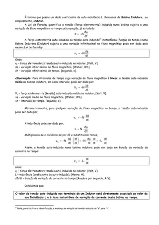 À bobina que possui um dado coeficiente de auto-indutância L chamamos de Bobina Indutora, ou
simplesmente, Indutor.
A Lei de Faraday quantifica a tensão (força eletromotriz) induzida numa bobina sujeita a uma
variação de fluxo magnético no tempo pela equação, já estudada:
dt
d
Ne
φ
−=
A força eletromotriz auto induzida ou tensão auto-induzida14
instantânea (função do tempo) numa
Bobina Indutora (Indutor) sujeita a uma variação infinitesimal no fluxo magnético pode ser dada pela
mesma Lei de Faraday:
dt
d
NvL
φ
−=
Onde:
vL – força eletromotriz (tensão) auto-induzida no indutor, [Volt, V].
dφ – variação infinitesimal no fluxo magnético, [Weber, Wb].
dt – variação infinitesimal de tempo, [segundo, s].
Observação: Para intervalos de tempo cuja variação do fluxo magnético é linear, a tensão auto-induzida
média na bobina indutora, em cada intervalo, pode ser dada por:
t
NVL
Δ
φΔ
−=
VL – força eletromotriz (tensão) auto-induzida média no indutor, [Volt, V].
Δφ – variação média no fluxo magnético, [Weber, Wb].
Δt – intervalo de tempo, [segundo, s].
Matematicamente, para qualquer variação do fluxo magnético no tempo, a tensão auto-induzida
pode ser dada por,
dt
d
NvL
φ
⋅−=
A indutância pode ser dada por,
dI
d
NL
φ
⋅=
Multipliando-se e dividindo-se por dI e substituindo temos,
dt
dI
L
dt
dI
dI
d
N
dI
dI
dt
d
NvL ⋅−=⋅
φ
⋅−=⎟
⎠
⎞
⎜
⎝
⎛
⋅
φ
⋅−=
Assim, a tensão auto-induzida numa bobina indutora pode ser dada em função da variação da
corrente no tempo:
dt
dI
LvL ⋅−=
onde:
vL – força eletromotriz (tensão) auto-induzida no indutor, [Volt, V].
L – indutância (coeficiente de auto-indução), [Henry, H];
dI/dt – função de variação da corrente no tempo [Ampère por segundo, A/s].
Concluimos que:
O valor da tensão auto-induzida nos terminais de um Indutor está diretamente associado ao valor da
sua Indutância L e à taxa instantânea de variação da corrente desta bobina no tempo.
14
Note, para facilitar a identificação, a mudança na notação de tensão induzida de “e” para “v”.
 
