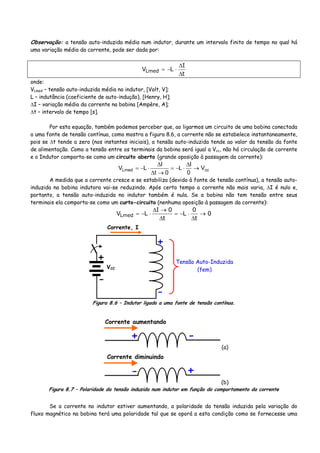 Observação: a tensão auto-induzida média num indutor, durante um intervalo finito de tempo no qual há
uma variação média da corrente, pode ser dada por:
t
I
LVLmed
Δ
Δ
⋅−=
onde:
VLmed – tensão auto-induzida média no indutor, [Volt, V];
L – indutância (coeficiente de auto-indução), [Henry, H];
ΔI – variação média da corrente na bobina [Ampère, A];
Δt – intervalo de tempo [s].
Por esta equação, também podemos perceber que, ao ligarmos um circuito de uma bobina conectada
a uma fonte de tensão contínua, como mostra a figura 8.6, a corrente não se estabelece instantaneamente,
pois se Δt tende a zero (nos instantes iniciais), a tensão auto-induzida tende ao valor da tensão da fonte
de alimentação. Como a tensão entre os terminais da bobina será igual a Vcc, não há circulação de corrente
e o Indutor comporta-se como um circuito aberto (grande oposição à passagem da corrente):
ccLmed V
0
I
L
0t
I
LV →
Δ
⋅−=
→Δ
Δ
⋅−=
A medida que a corrente cresce e se estabiliza (devido à fonte de tensão contínua), a tensão auto-
induzida na bobina indutora vai-se reduzindo. Após certo tempo a corrente não mais varia, ΔI é nulo e,
portanto, a tensão auto-induzida no indutor também é nula. Se a bobina não tem tensão entre seus
terminais ela comporta-se como um curto-circuito (nenhuma oposição à passagem da corrente):
0
t
0
L
t
0I
LVLmed →
Δ
⋅−=
Δ
→Δ
⋅−=
Corrente, I
+
-
Tensão Auto-Induzida
(fem)
+
-
VCC
Figura 8.6 – Indutor ligado a uma fonte de tensão contínua.
Corrente aumentando
+ -
(a)
Corrente diminuindo
- +
(b)
Figura 8.7 – Polaridade da tensão induzida num indutor em função do comportamento da corrente
Se a corrente no indutor estiver aumentando, a polaridade da tensão induzida pela variação do
fluxo magnético na bobina terá uma polaridade tal que se oporá a esta condição como se fornecesse uma
 
