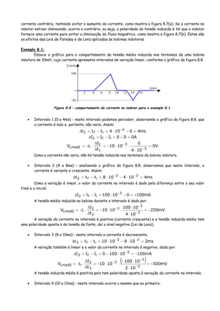 corrente contrária, tentando evitar o aumento da corrente, como mostra a figura 8.7(a). Se a corrente no
indutor estiver diminuindo, ocorre o contrário, ou seja, a polaridade da tensão induzida é tal que o indutor
fornece uma corrente para evitar a diminuição do fluxo magnético, como mostra a figura 8.7(b). Estes são
os efeitos das Leis de Faraday e de Lenz aplicadas às bobinas indutoras.
Exemplo 8.1:
Esboce o gráfico para o comportamento da tensão média induzida nos terminais de uma bobina
indutora de 10mH, cuja corrente apresenta intervalos de variação linear, conforme o gráfico da figura 8.8.
IL(mA)
100
-50
2 4 6 8 10 12 14 16
t(ms)
Figura 8.8 – comportamento da corrente no indutor para o exemplo 8.1.
• Intervalo 1 (0 a 4ms) - neste intervalo podemos perceber, observando o gráfico da figura 8.8, que
a corrente é nula e, portanto, não varia. Assim:
ms40104ttt 3
if1 =−⋅=−=Δ −
A000III if1 =−=−=Δ
V0
104
0
1010
t
I
LV
3
3
1
1
1Lmed =
⋅
⋅⋅−=
Δ
Δ
⋅−=
−
−
Como a corrente não varia, não há tensão induzida nos terminais da bobina indutora.
• Intervalo 2 (4 a 8ms) – analisando o gráfico da figura 8.8, observamos que neste intervalo, a
corrente é variante e crescente. Assim:
ms4104108ttt 33
if2 =⋅−⋅=−=Δ −−
Como a variação é linear, o valor da corrente no intervalo é dado pela diferença entre o seu valor
final e o inicial:
mA100010100III 3
if2 +=−⋅=−=Δ −
A tensão média induzida na bobina durante o intervalo é dada por:
mV250
104
10100
1010
t
I
LV
3
3
3
2
2
2Lmed −=
⋅
⋅
⋅⋅−=
Δ
Δ
⋅−=
−
−
−
A variação da corrente no intervalo é positiva (corrente crescente) e a tensão induzida média tem
uma polaridade oposta à da tensão da fonte, daí o sinal negativo (Lei de Lenz).
• Intervalo 3 (8 a 10ms) - neste intervalo a corrente é decrescente.
ms21081010ttt 33
if3 =⋅−⋅=−=Δ −−
A variação também é linear e o valor da corrente no intervalo é negativo, dado por:
mA100101000III 3
if3 −=⋅−=−=Δ −
( ) mV500
102
10100
1010
t
I
LV
3
3
3
3
3
3Lmed +=
⋅
⋅−
⋅⋅−=
Δ
Δ
⋅−=
−
−
−
A tensão induzida média é positiva pois tem polaridade oposta à variação da corrente no intervalo.
• Intervalo 4 (10 a 12ms) - neste intervalo ocorre o mesmo que no primeiro:
 