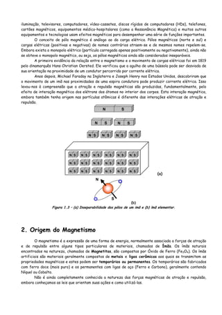 iluminação, televisores, computadores, vídeo-cassetes, discos rígidos de computadores (HDs), telefones,
cartões magnéticos, equipamentos médico-hospitalares (como a Ressonância Magnética) e muitos outros
equipamentos e tecnologias usam efeitos magnéticos para desempenhar uma série de funções importantes.
O conceito de pólo magnético é análogo ao da carga elétrica. Pólos magnéticos (norte e sul) e
cargas elétricas (positivas e negativas) de nomes contrários atraem-se e de mesmos nomes repelem-se.
Embora exista o monopolo elétrico (partícula carregada apenas positivamente ou negativamente), ainda não
se obteve o monopolo magnético, ou seja, os pólos magnéticos ainda são considerados inseparáveis.
A primeira evidência da relação entre o magnetismo e o movimento de cargas elétricas foi em 1819
pelo dinamarquês Hans Christian Oersted. Ele verificou que a agulha de uma bússola pode ser desviada de
sua orientação na proximidade de um condutor percorrido por corrente elétrica.
Anos depois, Michael Faraday na Inglaterra e Joseph Henry nos Estados Unidos, descobriram que
o movimento de um imã nas proximidades de uma espira condutora pode produzir corrente elétrica. Isso
levou-nos à compreensão que a atração e repulsão magnéticas são produzidas, fundamentalmente, pelo
efeito de interação magnética dos elétrons dos átomos no interior dos corpos. Esta interação magnética,
embora também tenha origem nas partículas atômicas é diferente das interações elétricas de atração e
repulsão.
N S
N S N S
N SN S N S N S
N SN S N S N S N S N S
N SN S N S N S N S N S
N SN S N S N S N S N S
(a)
N
S
(b)
Figura 1.3 – (a) Inseparabilidade dos pólos de um imã e (b) ímã elementar.
2. Origem do Magnetismo
O magnetismo é a expressão de uma forma de energia, normalmente associada a forças de atração
e de repulsão entre alguns tipos particulares de materiais, chamados de Ímãs. Os ímãs naturais
encontrados na natureza, chamados de Magnetitas, são compostos por Óxido de Ferro (Fe3O4). Os ímãs
artificiais são materiais geralmente compostos de metais e ligas cerâmicas aos quais se transmitem as
propriedades magnéticas e estes podem ser temporários ou permanentes. Os temporários são fabricados
com ferro doce (mais puro) e os permanentes com ligas de aço (Ferro e Carbono), geralmente contendo
Níquel ou Cobalto.
Não é ainda completamente conhecida a natureza das forças magnéticas de atração e repulsão,
embora conheçamos as leis que orientam suas ações e como utilizá-las.
 