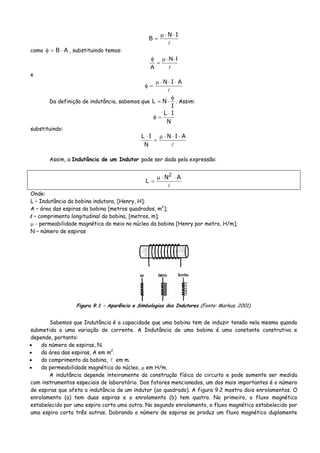 IN
B
⋅⋅μ
=
como AB ⋅=φ , substituindo temos:
IN
A
⋅⋅μ
=
φ
e
AIN ⋅⋅⋅μ
=φ
Da definição de indutância, sabemos que
I
NL
φ
⋅= . Assim:
N
IL ⋅
=φ
substituindo:
AIN
N
IL ⋅⋅⋅μ
=
⋅
Assim, a Indutância de um Indutor pode ser dada pela expressão:
AN
L
2
⋅⋅μ
=
Onde:
L – Indutância da bobina indutora, [Henry, H];
A – área das espiras da bobina [metros quadrados, m2
];
l – comprimento longitudinal da bobina, [metros, m];
μ - permeabilidade magnética do meio no núcleo da bobina [Henry por metro, H/m];
N – número de espiras
Figura 9.1 – Aparência e Simbologias dos Indutores (Fonte: Markus, 2001).
Sabemos que Indutância é a capacidade que uma bobina tem de induzir tensão nela mesma quando
submetida a uma variação de corrente. A Indutância de uma bobina é uma constante construtiva e
depende, portanto:
• do número de espiras, N.
• da área das espiras, A em m2
.
• do comprimento da bobina, em m.
• da permeabilidade magnética do núcleo, μ em H/m.
A indutância depende inteiramente da construção física do circuito e pode somente ser medida
com instrumentos especiais de laboratório. Dos fatores mencionados, um dos mais importantes é o número
de espiras que afeta a indutância de um indutor (ao quadrado). A figura 9.2 mostra dois enrolamentos. O
enrolamento (a) tem duas espiras e o enrolamento (b) tem quatro. No primeiro, o fluxo magnético
estabelecido por uma espira corta uma outra. No segundo enrolamento, o fluxo magnético estabelecido por
uma espira corta três outras. Dobrando o número de espiras se produz um fluxo magnético duplamente
 