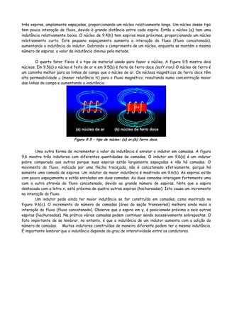 três espiras, amplamente espaçadas, proporcionando um núcleo relativamente longo. Um núcleo desse tipo
tem pouca interação de fluxo, devido à grande distância entre cada espira. Então o núcleo (a) tem uma
indutância relativamente baixa. O núcleo de 9.4(b) tem espiras mais próximas, proporcionando um núcleo
relativamente curto. Este pequeno espaçamento aumenta a interação do fluxo (fluxo concatenado),
aumentando a indutância do indutor. Dobrando o comprimento de um núcleo, enquanto se mantém o mesmo
número de espiras, o valor da indutância diminui pela metade.
O quarto fator físico é o tipo de material usado para fazer o núcleo. A figura 9.5 mostra dois
núcleos. Em 9.5(a) o núcleo é feito de ar e em 9.5(b) é feito de ferro doce (soft iron). O núcleo de ferro é
um caminho melhor para as linhas de campo que o núcleo de ar. Os núcleos magnéticos de ferro doce têm
alta permeabilidade μ (menor relutância ℜ) para o fluxo magnético, resultando numa concentração maior
das linhas de campo e aumentando a indutância.
(a) núcleo de ar (b) núcleo de ferro doce
Figura 9.5 – tipo de núcleo: (a) ar;(b) ferro doce.
Uma outra forma de incrementar o valor da indutância é enrolar o indutor em camadas. A figura
9.6 mostra três indutores com diferentes quantidades de camadas. O indutor em 9.6(a) é um indutor
pobre comparado aos outros porque suas espiras estão largamente espaçadas e não há camadas. O
movimento do fluxo, indicado por uma flecha tracejada, não é concatenado efetivamente, porque há
somente uma camada de espiras. Um indutor de maior indutância é mostrado em 9.6(b). As espiras estão
com pouco espaçamento e estão enroladas em duas camadas. As duas camadas interagem fortemente uma
com a outra através do fluxo concatenado, devido ao grande número de espiras. Note que a espira
destacada com a letra x, está próxima de quatro outras espiras (hachureadas). Isto causa um incremento
na interação do fluxo.
Um indutor pode ainda ter maior indutância se for construído em camadas, como mostrado na
figura 9.6(c). O incremento do número de camadas (área da seção transversal) melhora ainda mais a
interação do fluxo (fluxo concatenado). Observe que a espira em y, é posicionada próxima a seis outras
espiras (hachureadas). Na prática várias camadas podem continuar sendo sucessivamente sobrepostas. O
fato importante de se lembrar, no entanto, é que a indutância de um indutor aumenta com a adição do
número de camadas. Muitos indutores construídos de maneira diferente podem ter a mesma indutância.
É importante lembrar que a indutância depende do grau de interatividade entre os condutores.
 