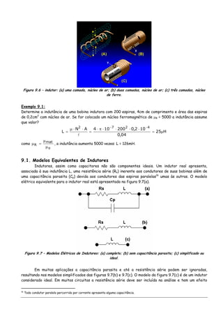 Figura 9.6 – indutor: (a) uma camada, núcleo de ar; (b) duas camadas, núcleo de ar; (c) três camadas, núcleo
de ferro.
Exemplo 9.1:
Determine a indutância de uma bobina indutora com 200 espiras, 4cm de comprimento e área das espiras
de 0,2cm2
com núcleo de ar. Se for colocado um núcleo ferromagnético de μR = 5000 a indutância assume
que valor?
H25
04,0
102,0200104AN
L
4272
μ=
⋅⋅⋅⋅π⋅
=
⋅⋅μ
=
−−
como
o
mat
R
μ
μ
=μ , a indutância aumenta 5000 vezes: L = 126mH.
9.1. Modelos Equivalentes de Indutores
Indutores, assim como capacitores não são componentes ideais. Um indutor real apresenta,
associada à sua indutância L, uma resistência série (Rs) inerente aos condutores de suas bobinas além de
uma capacitância parasita (Cp) devida aos condutores das espiras paralelas16
umas às outras. O modelo
elétrico equivalente para o indutor real está apresentado na figura 9.7(a).
Figura 9.7 – Modelos Elétricos de Indutores: (a) completo; (b) sem capacitância parasita; (c) simplificado ou
ideal.
Em muitas aplicações a capacitância parasita e até a resistência série podem ser ignoradas,
resultando nos modelos simplificados das figuras 9.7(b) e 9.7(c). O modelo da figura 9.7(c) é de um indutor
considerado ideal. Em muitos circuitos a resistência série deve ser incluída na análise e tem um efeito
16
Todo condutor paralelo percorrido por corrente apresenta alguma capacitância.
 