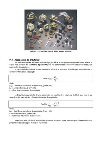 Figura 9.12 – aparência real de várias bobinas indutoras
9.3. Associações de Indutores:
Os indutores podem ser associados em ligações série e em ligações em paralelo como mostra a
figura 9.13. O valor da Indutância Equivalente pode ser determinado pelo mesmo raciocínio usado para
associações de resistores.
A Indutância equivalente de uma associação série de n indutores é obtida pela somatória das i-
ésimas indutâncias da associação:
Série: ∑
=
=
n
1i
iEQ LL
Onde:
LEQ – Indutância equivalente da associação, [Henry, H];
Li – i-ésima indutância, [Henry, H];
n – número de indutâncias da associação.
A Indutância equivalente de uma associação em paralelo de n indutores é obtida pelo inverso da
somatória dos inversos das i-ésimas indutâncias da associação:
Paralelo: ∑
=
⎟⎟
⎠
⎞
⎜⎜
⎝
⎛
=
n
1i iEQ L
1
L
1
Onde:
LEQ – Indutância equivalente da associação, [Henry, H];
Li – i-ésima indutância, [Henry, H];
n – número de indutâncias da associação.
O método para cálculo de associações mistas de indutores segue o mesmo procedimento utilizado
para análise de associações mistas de resistores.
 