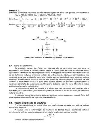 Exemplo 9.2:
Determine a indutância equivalente de três indutores ligados em série e em paralelo como mostram as
figuras 9.13(a) e 9.13(b). Seja L1=60 μH, L2=30 μH e L3=20μH.
Série: H11010110102010301060LLLLL 6666
321
3
1i
iEQ μ=⋅=⋅+⋅+⋅=++== −−−−
=
∑
Paralelo:
6666663
1i
i
EQ 1010
1
1060
6
1060
321
1020
1
1030
1
1060
1
L
1
L
1
−−−−−−
=
⋅
=
⋅
=
⋅
++
=
⋅
+
⋅
+
⋅
==
∑
H10LEQ μ=
(a)
(b)
Figura 9.13 – Associação de Indutores: (a) em série; (b) em paralelo.
9.4. Teste de Indutores
Os principais motivos das falhas nos indutores são curtos-circuitos ocorridos entre os
enrolamentos das bobinas e circuitos abertos devido a fatores como excessos de correntes, sobre-
aquecimentos e tempo de uso. As condições de circuito aberto podem ser facilmente detectadas com o uso
de um Multímetro na função ohmímetro ou teste de continuidade. Se não houver continuidade ou se a
resistência entre seus terminais for muito alta, o indutor está em aberto (pode haver uma interrupção no
condutor). As condições de curto-circuito são mais difíceis de detectar porque a resistência de bons
indutores é relativamente baixa e o curto entre algumas bobinas não afetarão significativamente a
resistência série total. Se soubermos a resistência série da bobina e esta for muito diferente da medida
podemos concluir que há curto-circuito.
Um curto-circuito entre as bobinas e o núcleo pode ser detectado verificando-se, com o
multímetro, se há continuidade (baixa resistência) entre um terminal do indutor e o núcleo, se este for de
material condutivo.
A indutância nominal de um indutor pode ser verificada com um equipamento chamado Ponte RLC,
que é capaz de medir indutâncias, capacitâncias e resistências.
9.5. Projeto Simplificado de Indutores
O projeto detalhado de um indutor não é uma tarefa simples pois exige uma série de análises,
muitas delas empíricas.
A equação para a determinação da indutância de bobinas longas (solenóides), estudada
anteriormente, pode ser usada para se projetar um indutor simples, com aceitável precisão:
AN
L
2
⋅⋅μ
=
Isolando o número de espiras obtemos:
 