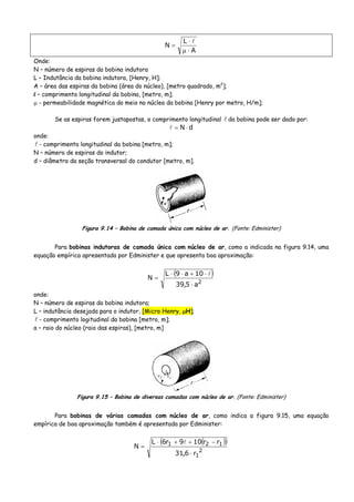 A
L
N
⋅μ
⋅
=
Onde:
N – número de espiras da bobina indutora
L – Indutância da bobina indutora, [Henry, H];
A – área das espiras da bobina (área do núcleo), [metro quadrado, m2
];
l – comprimento longitudinal da bobina, [metro, m];
μ - permeabilidade magnética do meio no núcleo da bobina [Henry por metro, H/m];
Se as espiras forem justapostas, o comprimento longitudinal da bobina pode ser dado por:
dN ⋅=
onde:
- comprimento longitudinal da bobina [metro, m];
N – número de espiras do indutor;
d – diâmetro da seção transversal do condutor [metro, m].
Figura 9.14 – Bobina de camada única com núcleo de ar. (Fonte: Edminister)
Para bobinas indutoras de camada única com núcleo de ar, como a indicada na figura 9.14, uma
equação empírica apresentada por Edminister e que apresenta boa aproximação:
( )
2
a5,39
10a9L
N
⋅
⋅+⋅⋅
=
onde:
N – número de espiras da bobina indutora;
L – indutância desejada para o indutor, [Micro Henry, μH];
- comprimento logitudinal da bobina [metro, m];
a – raio do núcleo (raio das espiras), [metro, m]
Figura 9.15 – Bobina de diversas camadas com núcleo de ar. (Fonte: Edminister)
Para bobinas de várias camadas com núcleo de ar, como indica a figura 9.15, uma equação
empírica de boa aproximação também é apresentada por Edminister:
( )( )
2
1
121
r6,31
rr109r6L
N
⋅
−++⋅
=
 