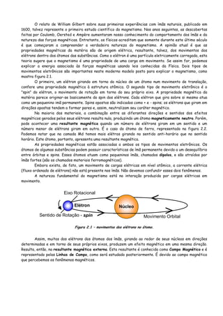 O relato de William Gilbert sobre suas primeiras experiências com ímãs naturais, publicado em
1600, talvez represente o primeiro estudo científico do magnetismo. Nos anos seguintes, as descobertas
feitas por Coulomb, Oersted e Ampère aumentaram nosso conhecimento do comportamento dos ímãs e da
natureza das forças magnéticas. Entretanto, os físicos acreditam que somente durante este último século
é que começaram a compreender a verdadeira natureza do magnetismo. A opinião atual é que as
propriedades magnéticas da matéria são de origem elétrica, resultante, talvez, dos movimentos dos
elétrons dentro dos átomos das substâncias. Como o elétron é uma partícula eletricamente carregada, esta
teoria sugere que o magnetismo é uma propriedade de uma carga em movimento. Se assim for, podemos
explicar a energia associada às forças magnéticas usando leis conhecidas da Física. Dois tipos de
movimentos eletrônicos são importantes neste moderno modelo posto para explicar o magnetismo, como
mostra figura 2.1.
O primeiro, um elétron girando em torno do núcleo de um átomo num movimento de translação,
confere uma propriedade magnética à estrutura atômica. O segundo tipo de movimento eletrônico é o
"spin" do elétron, o movimento de rotação em torno do seu próprio eixo. A propriedade magnética da
matéria parece originar-se basicamente do spin dos elétrons. Cada elétron que gira sobre si mesmo atua
como um pequenino imã permanente. Spins opostos são indicados como + e - spins; os elétrons que giram em
direções opostas tendem a formar pares e, assim, neutralizam seu caráter magnético.
Na maioria dos materiais, a combinação entre as diferantes direções e sentidos dos efeitos
magnéticos gerados pelos seus elétrons resulta nula, produzindo um átomo magneticamente neutro. Porém,
pode acontecer uma resultante magnética quando um número de elétrons giram em um sentido e um
número menor de elétrons giram em outro. É o caso do átomo de ferro, representado na figura 2.2.
Podemos notar que na camada Md temos mais elétros girando no sentido anti-horário que no sentido
horário. Este átomo, portanto, apresenta uma resultante magnética.
As propriedades magnéticas estão associadas a ambos os tipos de movimentos eletrônicos. Os
átomos de algumas substâncias podem possuir características de ímã permanente devido a um desequilíbrio
entre órbitas e spins. Esses átomos atuam como pequeninos ímãs, chamados dipolos, e são atraídos por
ímãs fortes (são os chamados materiais ferromagnéticos).
Embora exista, de fato, um movimento de cargas elétricas em nível atômico, a corrente elétrica
(fluxo ordenado de elétrons) não está presente nos ímãs. Não devemos confundir esses dois fenômenos.
A natureza fundamental do magnetismo está na interação produzida por cargas elétricas em
movimento.
> >
< <
Eixo Rotacional
Sentido de Rotação - spin
NúcleoElétron
Movimento Orbital
Figura 2.1 – movimentos dos elétrons no átomo.
Assim, muitos dos elétrons dos átomos dos ímãs, girando ao redor de seus núcleos em direções
determinadas e em torno de seus próprios eixos, produzem um efeito magnético em uma mesma direção.
Resulta, então, na resultante magnética externa. Esta resultante é conhecida como Campo Magnético e é
representado pelas Linhas de Campo, como será estudado posteriormente. É devido ao campo magnético
que percebemos os fenômenos magnéticos.
 