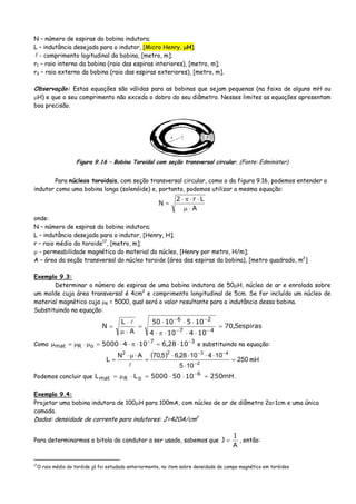 N – número de espiras da bobina indutora;
L – indutância desejada para o indutor, [Micro Henry, μH];
- comprimento logitudinal da bobina, [metro, m];
r1 – raio interno da bobina (raio das espiras interiores), [metro, m];
r2 – raio externo da bobina (raio das espiras exteriores), [metro, m].
Observação: Estas equações são válidas para as bobinas que sejam pequenas (na faixa de alguns mH ou
μH) e que o seu comprimento não exceda o dobro do seu diâmetro. Nesses limites as equações apresentam
boa precisão.
Figura 9.16 – Bobina Toroidal com seção transversal circular. (Fonte: Edminister)
Para núcleos toroidais, com seção transversal circular, como o da figura 9.16, podemos entender o
indutor como uma bobina longa (solenóide) e, portanto, podemos utilizar a mesma equação:
A
Lr2
N
⋅μ
⋅⋅π⋅
=
onde:
N – número de espiras da bobina indutora;
L – indutância desejada para o indutor, [Henry, H];
r – raio médio do toroide17
, [metro, m];
μ - permeabilidade magnética do material do núcleo, [Henry por metro, H/m];
A – área da seção transversal do núcleo toroide (área das espiras da bobina), [metro quadrado, m2
]
Exemplo 9.3:
Determinar o número de espiras de uma bobina indutora de 50μH, núcleo de ar e enrolada sobre
um molde cuja área transversal é 4cm2
e comprimento longitudinal de 5cm. Se for incluído um núcleo de
material magnético cuja μR = 5000, qual será o valor resultante para a indutância dessa bobina.
Substituindo na equação:
espiras5,70
104104
1051050
A
L
N
47
26
=
⋅⋅⋅π⋅
⋅⋅⋅
=
⋅μ
⋅
=
−−
−−
Como 37
oRmat 1028,61045000 −−
⋅=⋅π⋅⋅=μ⋅μ=μ e substituindo na equação:
( ) 250
105
1041028,65,70AN
L 2
4322
=
⋅
⋅⋅⋅⋅
=
⋅μ⋅
= −
−−
mH
Podemos concluir que mH25010505000LL 6
oRmat =⋅⋅=⋅μ= −
.
Exemplo 9.4:
Projetar uma bobina indutora de 100μH para 100mA, com núcleo de ar de diâmetro 2a=1cm e uma única
camada.
Dados: densidade de corrente para indutores: J=420A/cm2
Para determinarmos a bitola do condutor a ser usado, sabemos que
A
I
J = , então:
17
O raio médio do toróide já foi estudado anteriormente, no item sobre densidade de campo magnético em toróides
 