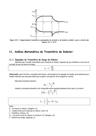 t1 t2 t3 t4
I (A)
t (s)
t(s)
VL(V)
+VLmax
-VLmax
+Imax
t1 t2 t3 t4
Figura 10.8 – Comportamento transitório e permanente da corrente e da tensão no indutor, para o circuito das
figuras 10.1 e 10.3.
11. Análise Matemática do Transitório do Indutor:
11.1. Equações do Transitório de Carga do Indutor
Sabemos que a tensão instantânea auto-induzida no indutor depende da sua indutância e da taxa de
variação da sua corrente no tempo:
dt
dI
Lv L
L ⋅=
Observação: para facilitar a notação omitiremos o sinal negativo da equação da tensão, pois sabemos que a
tensão induzida tem uma polaridade que se opõe à variação do fluxo magnético indutor.
Operando matematicamente:
L
dtv
dI L
L
⋅
=
Usando o processo matemático de integração nesta equação podemos obter para a corrente:
∫∫ ⎟
⎟
⎠
⎞
⎜
⎜
⎝
⎛ ⋅
=
L
dtv
dI L
L
∫ +⋅⋅=
t
0
0LLL Idtv
L
1
I
Onde:
IL – corrente no indutor, [Ampère, A]
vL – tensão (fem) auto-induzida no indutor, [Volt, V];
L – indutância, [Henry, H];
IL0 – corrente inicial no indutor no instante t=0, [Ampère, A];
t – instante de tempo, [segundo, s]
 