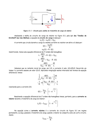 + +
I
-
VL
VR
Figura 11.1 – Circuito para análise do transitório de carga do indutor.
Analisando a malha do circuito de carga do indutor na figura 11.1, pela Lei das Tensões de
Kirchhoff (Lei das Malhas), a equação do circuito de carga é dada por:
CCRL V)t(v)t(v =+
A corrente que circula durante a carga é a mesma corrente no resistor em série e é dada por:
R
)t(v
)t(i R
=
)t(iR)t(vR ⋅=
Substituindo, temos uma equação diferencial de 1a
ordem não homogênea:
CCV)t(iR
dt
)t(di
L =⋅+⋅
)t(iRV
dt
)t(di
L CC ⋅−=⋅
L
dt
)t(iRV
)t(di
CC
=
⋅−
Sabemos que no instante inicial da carga, em t=0, a corrente é nula: i(t)=i(0)=0. Decorrido um
tempo t a corrente assume um valor i(t)=I. Aplicando integração nestes intervalos nos termos da equação
diferencial, temos:
∫∫ =
⋅−
=
t
0
I
0I CC L
dt
)t(iRV
)t(di
L
t
V
)t(iRV
ln
R
1
CC
CC
=⎟⎟
⎠
⎞
⎜⎜
⎝
⎛ ⋅−
⋅−
resolvendo para a corrente i(t):
⎟
⎟
⎟
⎠
⎞
⎜
⎜
⎜
⎝
⎛
−⋅=
⋅
−
L
tR
CC
e1
R
V
)t(i
Resolvendo a equação diferencial de 1a
ordem não homogênea temos, portanto, para a corrente no
indutor durante o transitório de carga do indutor:
⎟
⎟
⎟
⎠
⎞
⎜
⎜
⎜
⎝
⎛
−⋅=
⋅−
L
R
t
maxL e1I)t(i
Na equação acima a corrente máxima é a corrente do circuito da figura 11.1 em regime
permanente, ou seja, passado o transitório de carga, quando o indutor se comporta como um curto-circuito.
Assim:
R
V
I CC
max =
 