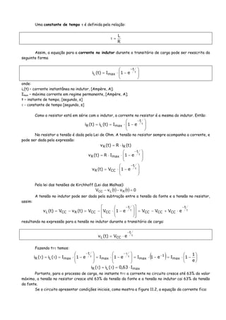 Uma constante de tempo τ é definida pela relação:
R
L
=τ
Assim, a equação para a corrente no indutor durante o transitório de carga pode ser reescrita da
seguinte forma
⎟
⎟
⎠
⎞
⎜
⎜
⎝
⎛
−⋅= τ
−t
maxL e1I)t(i
onde:
iL(t) – corrente instantânea no indutor, [Ampère, A];
Imax – máxima corrente em regime permanente, [Ampère, A];
t – instante de tempo, [segundo, s]
τ - constante de tempo [segundo, s]
Como o resistor está em série com o indutor, a corrente no resistor é a mesma do indutor. Então:
⎟
⎟
⎠
⎞
⎜
⎜
⎝
⎛
−⋅== τ
−t
maxLR e1I)t(i)t(i
No resistor a tensão é dada pela Lei de Ohm. A tensão no resistor sempre acompanha a corrente, e
pode ser dada pela expressão:
)t(iR)t(v RR ⋅=
⎟
⎟
⎠
⎞
⎜
⎜
⎝
⎛
−⋅⋅= τ
−t
maxR e1IR)t(v
⎟
⎟
⎠
⎞
⎜
⎜
⎝
⎛
−⋅= τ
−t
CCR e1V)t(v
Pela lei das tensões de Kirchhoff (Lei das Malhas):
( ) ( ) 0tvtvV RLCC =−−
A tensão no indutor pode ser dada pela subtração entre a tensão da fonte e a tensão no resistor,
assim:
τ
−
τ
−
⋅+−=
⎥
⎥
⎦
⎤
⎢
⎢
⎣
⎡
⎟
⎟
⎠
⎞
⎜
⎜
⎝
⎛
−⋅−=−=
t
CCCCCC
t
CCCCRCCL eVVVe1VV)t(vV)t(v
resultando na expressão para a tensão no indutor durante o transitório de carga:
τ
−
⋅=
t
CCL eV)t(v
Fazendo t=τ temos:
( ) ⎟
⎠
⎞
⎜
⎝
⎛
−⋅=−⋅=⎟
⎟
⎠
⎞
⎜
⎜
⎝
⎛
−⋅=⎟
⎟
⎠
⎞
⎜
⎜
⎝
⎛
−⋅=τ=τ −τ
τ−
τ
−
e
1
1Ie1Ie1Ie1I)(i)(i max
1
maxmax
t
maxLR
maxLR I63,0)(i)(i ⋅=τ=τ
Portanto, para o processo de carga, no instante t=τ a corrente no circuito cresce até 63% do valor
máximo, a tensão no resistor cresce até 63% da tensão da fonte e a tensão no indutor cai 63% da tensão
da fonte.
Se o circuito apresentar condições iniciais, como mostra a figura 11.2, a equação da corrente fica:
 