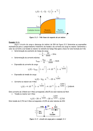 ( ) ⎟
⎟
⎠
⎞
⎜
⎜
⎝
⎛
−⋅−+= τ
−t
ifiL e1III)t(i
iL
Iinicial
Ifinal
Condições Iniciais Resposta
Transitória
Regime
Permanente
t0
Figura 11.2 – Três fases da resposta de um indutor.
Exemplo 11.1:
Seja o circuito de carga e descarga do indutor de 10H da figura 11.3. Determine as expressões
matemáticas para o comportamento transitório da tensão e da corrente de carga no indutor. Determine o
valor da corrente e da tensão no indutor no instante de tempo 4ms após a chave ter sido fechada em t=0s.
• Determinação da constante de tempo de carga:
ms2
5000
10
R
L
===τ
• Determinação da corrente máxima:
mA4
5000
20
R
V
I CC
max ===
• Expressão da corrente de carga:
⎟
⎟
⎟
⎠
⎞
⎜
⎜
⎜
⎝
⎛
−⋅⋅=
⎟
⎟
⎟
⎠
⎞
⎜
⎜
⎜
⎝
⎛
−⋅=
−
−τ
−
002,0
t
3
t
maxL e1104e1I)t(i
• Expressão da tensão de carga:
002,0
t
t
CCL e20eV)t(v
−
τ
−
⋅=⋅=
• Corrente no indutor em t=4ms:
mA46,3e1104e1104)t(i 002,0
004,0
3002,0
t
3
L =
⎟
⎟
⎟
⎠
⎞
⎜
⎜
⎜
⎝
⎛
−⋅⋅=
⎟
⎟
⎟
⎠
⎞
⎜
⎜
⎜
⎝
⎛
−⋅⋅=
−
−
−
−
Esta corrente de 3,46mA em t=4ms corresponde a 86,5% do valor máximo de 4mA.
• Tensão no indutor em t=4ms:
V71,2e20e20)t(v 002,0
004,0
002,0
t
L =⋅=⋅=
−−
Esta tensão de 2,71V em t=4ms corresponde a 13,5% do valor máximo de 20V.
t=0s
+
I
Figura 11.3 – circuito de carga para o exemplo 11.1
 