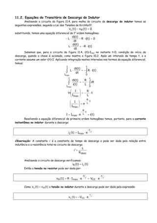 11.2. Equações do Transitório de Descarga do Indutor
Analisando o circuito da figura 11.4, para malha do circuito de descarga do indutor temos as
seguintes expressões, segundo a Lei das Tensões de Kirchhoff:
0)t(v)t(v RL =−
substituindo, temos uma equação diferencial de 1a
ordem homogênea:
0)t(iR
dt
)t(di
L =⋅−⋅−
)t(iR
dt
)t(di
L ⋅−=⋅
Sabemos que, para o circuito da figura 11.4, i(t)=Imax no instante t=0, condição do início da
descarga, quando a chave é acionada, como mostra a figura 10.2. Após um intervalo de tempo t, a a
corrente assume um valor i(t)=I. Aplicando integração nestes intervalos nos termos da equação diferencial,
temos:
∫∫ ⋅−=⋅
t
0
I
I
)t(iR
dt
)t(di
L
max
∫∫ ⋅−=
t
0
I
I
dt
L
R
)t(i
)t(di
max
t
L
R
I
I
ln
max
⋅−=⎟
⎟
⎠
⎞
⎜
⎜
⎝
⎛
t
L
R
max
e
I
I ⋅−
=⎟
⎟
⎠
⎞
⎜
⎜
⎝
⎛
)t(ieII
t
L
R
max =⋅=
⋅−
Resolvendo a equação diferencial de primeira ordem homogênea temos, portanto, para a corrente
instantânea no indutor durante a descarga:
'
t
maxL eI)t(i τ
−
⋅=
Observação: A constante τ’ é a constante de tempo de descarga e pode ser dada pela relação entre
indutância e a resistência total no circuito de descarga:
descR
L
' =τ
Analisando o circuito de descarga verificamos:
)t(i)t(i LR =
Então a tensão no resistor pode ser dada por:
'
t
CC
'
t
maxR eVeIR)t(v τ
−
τ
−
⋅=⋅⋅=
Como )t(v)t(v RL = a tensão no indutor durante a descarga pode ser dada pela expressão:
'
t
CCL eV)t(v τ
−
⋅−=
 