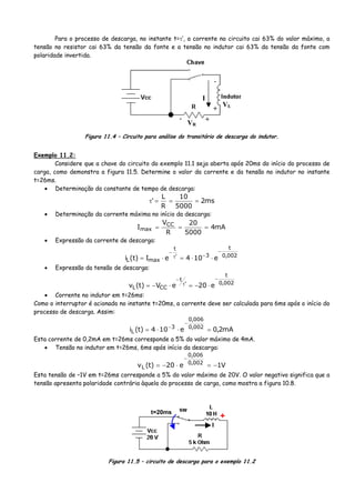 Para o processo de descarga, no instante t=τ’, a corrente no circuito cai 63% do valor máximo, a
tensão no resistor cai 63% da tensão da fonte e a tensão no indutor cai 63% da tensão da fonte com
polaridade invertida.
+
-
VL
I
+-
VR
Figura 11.4 – Circuito para análise do transitório de descarga do indutor.
Exemplo 11.2:
Considere que a chave do circuito do exemplo 11.1 seja aberta após 20ms do início do processo de
carga, como demonstra a figura 11.5. Determine o valor da corrente e da tensão no indutor no instante
t=26ms.
• Determinação da constante de tempo de descarga:
ms2
5000
10
R
L
' ===τ
• Determinação da corrente máxima no início da descarga:
mA4
5000
20
R
V
I CC
max ===
• Expressão da corrente de descarga:
002,0
t
3'
t
maxL e104eI)t(i
−
−τ
−
⋅⋅=⋅=
• Expressão da tensão de descarga:
002,0
t
'
t
CCL e20eV)t(v
−
τ
−
⋅−=⋅−=
• Corrente no indutor em t=26ms:
Como o interruptor é acionado no instante t=20ms, a corrente deve ser calculada para 6ms após o início do
processo de descarga. Assim:
mA2,0e104)t(i 002,0
006,0
3
L =⋅⋅=
−
−
Esta corrente de 0,2mA em t=26ms corresponde a 5% do valor máximo de 4mA.
• Tensão no indutor em t=26ms, 6ms após início da descarga:
V1e20)t(v 002,0
006,0
L −=⋅−=
−
Esta tensão de –1V em t=26ms corresponde a 5% do valor máximo de 20V. O valor negativo significa que a
tensão apresenta polaridade contrária àquela do processo de carga, como mostra a figura 10.8.
t=20ms
+
I
Figura 11.5 – circuito de descarga para o exemplo 11.2
 