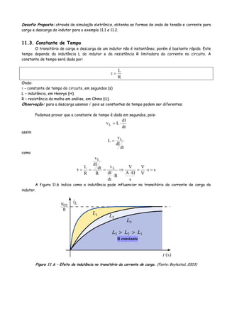 Desafio Proposto: através de simulação eletrônica, obtenha as formas de onda de tensão e corrente para
carga e descarga do indutor para o exemplo 11.1 e 11.2.
11.3. Constante de Tempo
O transitório de carga e descarga de um indutor não é instantâneo, porém é bastante rápido. Este
tempo depende da indutância L do indutor e da resistência R limitadora da corrente no circuito. A
constante de tempo será dada por:
R
L
=τ
Onde:
τ - constante de tempo do circuito, em segundos (s)
L – indutância, em Henrys (H).
R – resistência da malha em análise, em Ohms (Ω).
Observação: para a descarga usamos τ’ pois as constantes de tempo podem ser diferentes.
Podemos provar que a constante de tempo é dada em segundos, pois:
dt
dI
LvL ⋅=
assim
dt
dI
v
L L
=
como
ss
V
V
s
A
V
R
dt
dI
v
R
dt
dI
v
R
L L
L
=⋅=
Ω⋅
⇒
⋅
===τ
A figura 11.6 indica como a indutância pode influenciar no transitório da corrente de carga do
indutor.
R constante
R
VCC
Figura 11.6 – Efeito da indutância no transitório da corrente de carga. (Fonte: Boylestad, 2003)
 