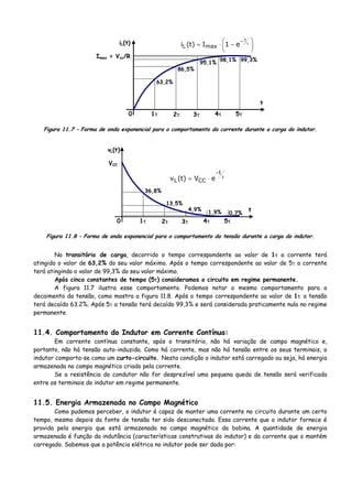 Imax = Vcc/R
iL(t)
t
1τ 2τ 3τ 4τ 5τ
63,2%
86,5%
95,1%
98,1% 99,3%
⎟
⎠
⎞
⎜
⎝
⎛ −⋅= τ− t
e1I)t(i maxL
0
Figura 11.7 – Forma de onda exponencial para o comportamento da corrente durante a carga do indutor.
VCC
vL(t)
t
1τ 2τ 3τ 4τ 5τ
36,8%
13,5%
4,9%
1,9% 0,7%
τ
−
⋅=
t
CCL eV)t(v
0
Figura 11.8 – Forma de onda exponencial para o comportamento da tensão durante a carga do indutor.
No transitório de carga, decorrido o tempo correspondente ao valor de 1τ a corrente terá
atingido o valor de 63,2% do seu valor máximo. Após o tempo correspondente ao valor de 5τ a corrente
terá atingindo o valor de 99,3% do seu valor máximo.
Após cinco constantes de tempo (5τ) consideramos o circuito em regime permanente.
A figura 11.7 ilustra esse comportamento. Podemos notar o mesmo comportamento para o
decaimento da tensão, como mostra a figura 11.8. Após o tempo correspondente ao valor de 1τ a tensão
terá decaído 63.2%. Após 5τ a tensão terá decaído 99,3% e será considerada praticamente nula no regime
permanente.
11.4. Comportamento do Indutor em Corrente Contínua:
Em corrente contínua constante, após o transitório, não há variação de campo magnético e,
portanto, não há tensão auto-induzida. Como há corrente, mas não há tensão entre os seus terminais, o
indutor comporta-se como um curto-circuito. Nesta condição o indutor está carregado ou seja, há energia
armazenada no campo magnético criado pela corrente.
Se a resistência do condutor não for desprezível uma pequena queda de tensão será verificada
entre os terminais do indutor em regime permanente.
11.5. Energia Armazenada no Campo Magnético
Como pudemos perceber, o indutor é capaz de manter uma corrente no circuito durante um certo
tempo, mesmo depois da fonte de tensão ter sido desconectada. Essa corrente que o indutor fornece é
provida pela energia que está armazenada no campo magnético da bobina. A quantidade de energia
armazenada é função da indutância (características construtivas do indutor) e da corrente que o mantém
carregado. Sabemos que a potência elétrica no indutor pode ser dada por:
 