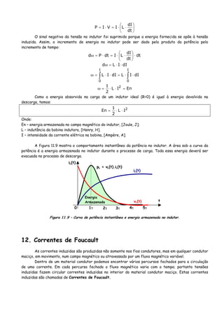 ⎟
⎠
⎞
⎜
⎝
⎛
⋅⋅=⋅=
dt
dI
LIVIP
O sinal negativo da tensão no indutor foi suprimido porque a energia fornecida se opõe à tensão
induzida. Assim, o incremento de energia no indutor pode ser dado pelo produto da potência pelo
incremento de tempo:
dt
dt
dI
LIdtPd ⋅⎟
⎠
⎞
⎜
⎝
⎛
⋅⋅=⋅=ω
dIILd ⋅⋅=ω
∫∫ ⋅⋅=⋅⋅=ω
I
0
I
0
dIILdIIL
EnIL
2
1 2
=⋅⋅=ω
Como a energia absorvida na carga de um indutor ideal (R=0) é igual à energia devolvida na
descarga, temos:
2
IL
2
1
En ⋅⋅=
Onde:
En – energia armazenada no campo magnético do indutor, [Joule, J];
L – indutância da bobina indutora, [Henry, H].
I – intensidade da corrente elétrica na bobina, [Ampère, A].
A figura 11.9 mostra o comportamento instantâneo da potência no indutor. A área sob a curva da
potência é a energia armazenada no indutor durante o processo de carga. Toda essa energia deverá ser
evacuada no processo de descarga.
pL = vL(t).iL(t)
iL(t)
t
1τ 2τ 3τ 4τ 5τ0
iL(t)
vL(t)
Energia
Armazenada
Figura 11.9 – Curva de potência instantânea e energia armazenada no indutor.
12. Correntes de Foucault
As correntes induzidas são produzidas não somente nos fios condutores, mas em qualquer condutor
maciço, em movimento, num campo magnético ou atravessado por um fluxo magnético variável.
Dentro de um material condutor podemos encontrar vários percursos fechados para a circulação
de uma corrente. Em cada percurso fechado o fluxo magnético varia com o tempo; portanto tensões
induzidas fazem circular correntes induzidas no interior do material condutor maciço. Estas correntes
induzidas são chamadas de Correntes de Foucault.
 