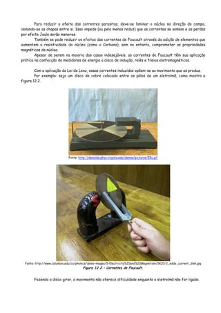 Para reduzir o efeito das correntes parasitas, deve-se laminar o núcleo na direção do campo,
isolando-se as chapas entre si. Isso impede (ou pelo menos reduz) que as correntes se somem e as perdas
por efeito Joule serão menores.
Também se pode reduzir os efeitos das correntes de Foucault através da adição de elementos que
aumentem a resistividade do núcleo (como o Carbono), sem no entanto, comprometer as propriedades
magnéticas do núcleo.
Apesar de serem na maioria dos casos indesejáveis, as correntes de Foucault têm sua aplicação
prática na confecção de medidores de energia a disco de indução, relés e freios eletromagnéticos.
Com a aplicação da Lei de Lenz, essas correntes induzidas opõem-se ao movimento que as produz.
Por exemplo: seja um disco de cobre colocado entre os pólos de um eletroímã, como mostra a
figura 12.2.
Fonte: http://demolab.phys.virginia.edu/demos/pictures/E5c.gif
Fonte: http://www.columbia.edu/cu/physics/demo-images/5-Electricity%20and%20Magnetism/5K20-2_eddy_current_disk.jpg
Figura 12.2 – Correntes de Foucault.
Fazendo o disco girar, o movimento não oferece dificuldade enquanto o eletroímã não for ligado.
 