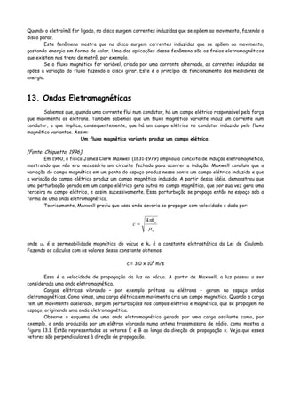 Quando o eletroímã for ligado, no disco surgem correntes induzidas que se opõem ao movimento, fazendo o
disco parar.
Este fenômeno mostra que no disco surgem correntes induzidas que se opõem ao movimento,
gastando energia em forma de calor. Uma das aplicações desse fenômeno são os freios eletromagnéticos
que existem nos trens de metrô, por exemplo.
Se o fluxo magnético for variável, criado por uma corrente alternada, as correntes induzidas se
opões à variação do fluxo fazendo o disco girar. Este é o princípio de funcionamento dos medidores de
energia.
13. Ondas Eletromagnéticas
Sabemos que, quando uma corrente flui num condutor, há um campo elétrico responsável pela força
que movimenta os elétrons. Também sabemos que um fluxo magnético variante induz um corrente num
condutor, o que implica, consequentemente, que há um campo elétrico no condutor induzido pelo fluxo
magnético variantae. Assim:
Um fluxo magnético variante produz um campo elétrico.
[Fonte: Chiquetto, 1996]:
Em 1960, o físico James Clerk Maxwell (1831-1979) ampliou o conceito de indução eletromagnética,
mostrando que não era necessário um circuito fechado para ocorrer a indução. Maxwell concluiu que a
variação do campo magnético em um ponto do espaço produz nesse ponto um campo elétrico induzido e que
a variação do campo elétrico produz um campo magnético induzido. A partir dessa idéia, demonstrou que
uma perturbação gerada em um campo elétrico gera outra no campo magnético, que por sua vez gera uma
terceira no campo elétrico, e assim sucessivamente. Essa perturbação se propaga então no espaço sob a
forma de uma onda eletromagnética.
Teoricamente, Maxwell previu que essa onda deveria se propagar com velocidade c dada por:
o
ok
c
μ
π4
=
onde μo é a permeabilidade magnética do vácuo e ko é a constante eletrostática da Lei de Coulomb.
Fazendo os cálculos com os valores dessa constante obtemos:
c = 3,0 x 108
m/s
Essa é a velocidade de propagação da luz no vácuo. A partir de Maxwell, a luz passou a ser
considerada uma onda eletromagnética.
Cargas elétricas vibrando – por exemplo prótons ou elétrons – geram no espaço ondas
eletromagnéticas. Como vimos, uma carga elétrica em movimento cria um campo magnético. Quando a carga
tem um movimento acelerado, surgem perturbações nos campos elétrico e magnético, que se propagem no
espaço, originando uma onda eletromagnética.
Observe o esquema de uma onda eletromagnética gerada por uma carga oscilante como, por
exemplo, a onda produzida por um elétron vibrando numa antena transmissora de rádio, como mostra a
figura 13.1. Estão representados os vetores E e B ao longo da direção de propagação x. Veja que esses
vetores são perpendiculares à direção de propagação.
 