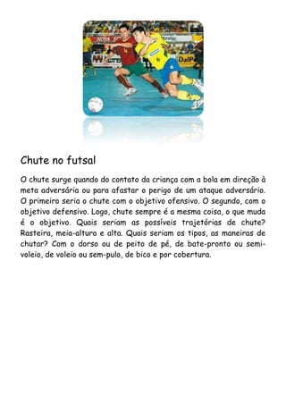 Chute no futsal
O chute surge quando do contato da criança com a bola em direção à
meta adversária ou para afastar o perigo de um ataque adversário.
O primeiro seria o chute com o objetivo ofensivo. O segundo, com o
objetivo defensivo. Logo, chute sempre é a mesma coisa, o que muda
é o objetivo. Quais seriam as possíveis trajetórias de chute?
Rasteira, meia-altura e alta. Quais seriam os tipos, as maneiras de
chutar? Com o dorso ou de peito de pé, de bate-pronto ou semi-
voleio, de voleio ou sem-pulo, de bico e por cobertura.
 