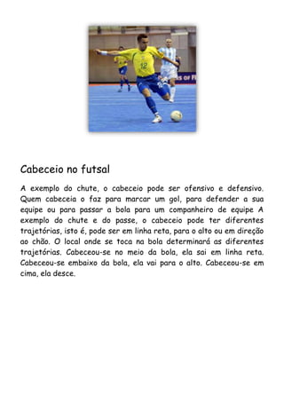 Cabeceio no futsal
A exemplo do chute, o cabeceio pode ser ofensivo e defensivo.
Quem cabeceia o faz para marcar um gol, para defender a sua
equipe ou para passar a bola para um companheiro de equipe A
exemplo do chute e do passe, o cabeceio pode ter diferentes
trajetórias, isto é, pode ser em linha reta, para o alto ou em direção
ao chão. O local onde se toca na bola determinará as diferentes
trajetórias. Cabeceou-se no meio da bola, ela sai em linha reta.
Cabeceou-se embaixo da bola, ela vai para o alto. Cabeceou-se em
cima, ela desce.
 
