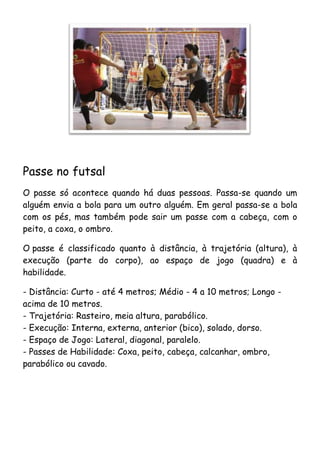 Passe no futsal
O passe só acontece quando há duas pessoas. Passa-se quando um
alguém envia a bola para um outro alguém. Em geral passa-se a bola
com os pés, mas também pode sair um passe com a cabeça, com o
peito, a coxa, o ombro.

O passe é classificado quanto à distância, à trajetória (altura), à
execução (parte do corpo), ao espaço de jogo (quadra) e à
habilidade.

- Distância: Curto - até 4 metros; Médio - 4 a 10 metros; Longo -
acima de 10 metros.
- Trajetória: Rasteiro, meia altura, parabólico.
- Execução: Interna, externa, anterior (bico), solado, dorso.
- Espaço de Jogo: Lateral, diagonal, paralelo.
- Passes de Habilidade: Coxa, peito, cabeça, calcanhar, ombro,
parabólico ou cavado.
 