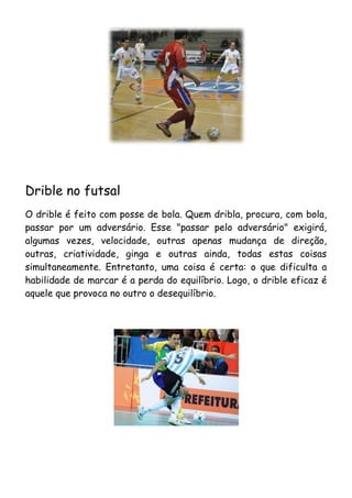 Drible no futsal
O drible é feito com posse de bola. Quem dribla, procura, com bola,
passar por um adversário. Esse "passar pelo adversário" exigirá,
algumas vezes, velocidade, outras apenas mudança de direção,
outras, criatividade, ginga e outras ainda, todas estas coisas
simultaneamente. Entretanto, uma coisa é certa: o que dificulta a
habilidade de marcar é a perda do equilíbrio. Logo, o drible eficaz é
aquele que provoca no outro o desequilíbrio.
 