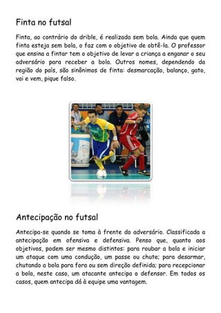 Finta no futsal
Finta, ao contrário do drible, é realizada sem bola. Ainda que quem
finta esteja sem bola, o faz com o objetivo de obtê-la. O professor
que ensina a fintar tem o objetivo de levar a criança a enganar o seu
adversário para receber a bola. Outros nomes, dependendo da
região do país, são sinônimos de finta: desmarcação, balanço, gato,
vai e vem, pique falso.




Antecipação no futsal
Antecipa-se quando se toma à frente do adversário. Classificada a
antecipação em ofensiva e defensiva. Penso que, quanto aos
objetivos, podem ser mesmo distintos: para roubar a bola e iniciar
um ataque com uma condução, um passe ou chute; para desarmar,
chutando a bola para fora ou sem direção definida; para recepcionar
a bola, neste caso, um atacante antecipa o defensor. Em todos os
casos, quem antecipa dá à equipe uma vantagem.
 