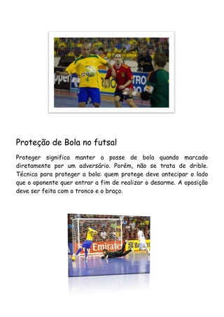 Proteção de Bola no futsal
Proteger significa manter a posse de bola quando marcado
diretamente por um adversário. Porém, não se trata de drible.
Técnica para proteger a bola: quem protege deve antecipar o lado
que o oponente quer entrar a fim de realizar o desarme. A oposição
deve ser feita com o tronco e o braço.
 
