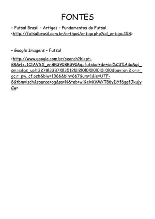 FONTES
– Futsal Brasil – Artigos – Fundamentos do Futsal
<http://futsalbrasil.com.br/artigos/artigo.php?cd_artigo=158>



– Google Imagens – Futsal

<http://www.google.com.br/search?hl=pt-
BR&rlz=1C1AVSX_enBR390BR390&q=futebol+de+sal%C3%A3o&gs_
sm=e&gs_upl=3278l3387l0l3512l2l2l0l0l0l0l0l0ll0l0&bav=on.2,or.r_
gc.r_pw.,cf.osb&biw=1366&bih=667&um=1&ie=UTF-
8&tbm=isch&source=og&sa=N&tab=wi&ei=KVMYT86yDYf6ggfJkujy
Cw>
 