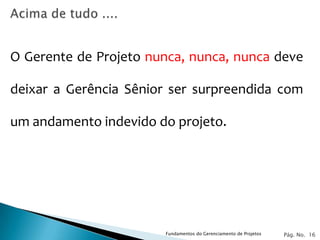O Gerente de Projeto nunca, nunca, nunca deve

deixar a Gerência Sênior ser surpreendida com

um andamento indevido do projeto.




                       Fundamentos do Gerenciamento de Projetos   Pág. No. 16
 