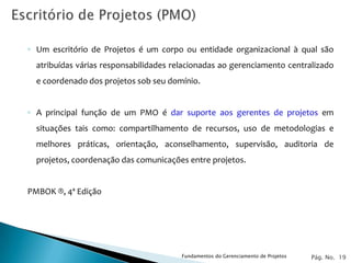◦ Um escritório de Projetos é um corpo ou entidade organizacional à qual são
  atribuídas várias responsabilidades relacionadas ao gerenciamento centralizado
  e coordenado dos projetos sob seu domínio.


◦ A principal função de um PMO é dar suporte aos gerentes de projetos em
  situações tais como: compartilhamento de recursos, uso de metodologias e
  melhores práticas, orientação, aconselhamento, supervisão, auditoria de
  projetos, coordenação das comunicações entre projetos.


PMBOK ®, 4ª Edição




                                        Fundamentos do Gerenciamento de Projetos   Pág. No. 19
 
