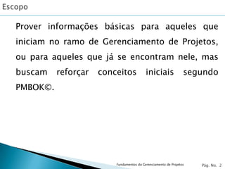 Prover informações básicas para aqueles que
iniciam no ramo de Gerenciamento de Projetos,
ou para aqueles que já se encontram nele, mas
buscam    reforçar   conceitos            iniciais              segundo
PMBOK©.




                         Fundamentos do Gerenciamento de Projetos   Pág. No. 2
 