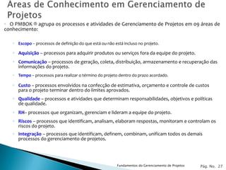 ◦ O PMBOK ® agrupa os processos e atividades de Gerenciamento de Projetos em 09 áreas de
conhecimento:

   ◦ Escopo – processos de definição do que está ou não está incluso no projeto.

   ◦ Aquisição – processos para adquirir produtos ou serviços fora da equipe do projeto.
   ◦ Comunicação – processos de geração, coleta, distribuição, armazenamento e recuperação das
     informações do projeto.
   ◦ Tempo – processos para realizar o término do projeto dentro do prazo acordado.

   ◦ Custo – processos envolvidos na confecção de estimativa, orçamento e controle de custos
     para o projeto terminar dentro do limites aprovados.
   ◦ Qualidade – processos e atividades que determinam responsabilidades, objetivos e políticas
     de qualidade.
   ◦ RH– processos que organizam, gerenciam e lideram a equipe do projeto.
   ◦ Riscos – processos que identificam, analisam, elaboram respostas, monitoram e controlam os
     riscos do projeto.
   ◦ Integração – processos que identificam, definem, combinam, unificam todos os demais
     processos do gerenciamento de projetos.




                                                          Fundamentos do Gerenciamento de Projetos   Pág. No. 27
 