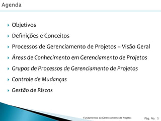    Objetivos
   Definições e Conceitos
   Processos de Gerenciamento de Projetos – Visão Geral
   Áreas de Conhecimento em Gerenciamento de Projetos
   Grupos de Processos de Gerenciamento de Projetos
   Controle de Mudanças
   Gestão de Riscos



                               Fundamentos do Gerenciamento de Projetos   Pág. No. 3
 