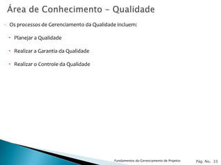 ◦ Os processos de Gerenciamento da Qualidade incluem:

  Planejar a Qualidade

  Realizar a Garantia da Qualidade

  Realizar o Controle da Qualidade




                                            Fundamentos do Gerenciamento de Projetos   Pág. No. 33
 