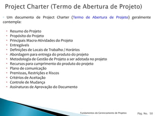 ◦ Um documento de Project Charter (Termo de Abertura de Projeto) geralmente
contempla:

    Resumo do Projeto
    Propósito do Projeto
    Principais Macro-Atividades do Projeto
    Entregáveis
    Definições de Locais de Trabalho / Horários
    Abordagem para entrega do produto do projeto
    Metodologia de Gestão de Projeto a ser adotada no projeto
    Recursos para cumprimento do produto do projeto
    Plano de comunicação
    Premissas, Restrições e Riscos
    Critérios de Aceitação
    Controle de Mudança
    Assinaturas de Aprovação do Documento




                                              Fundamentos do Gerenciamento de Projetos   Pág. No. 50
 